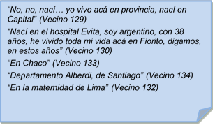 ?No, no, nac? yo vivo ac en provincia, nac en Capital? (Vecino 129)
?Nac en el hospital Evita, soy argentino, con 38 aos, he vivido toda mi vida ac en Fiorito, digamos, en estos aos? (Vecino 130)
?En Chaco? (Vecino 133)
?Departamento Alberdi, de Santiago? (Vecino 134)
?En la maternidad de Lima? (Vecino 132)
