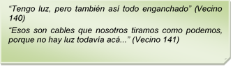 ?Tengo luz, pero tambin as todo enganchado? (Vecino 140)
?Esos son cables que nosotros tiramos como podemos, porque no hay luz todava ac...? (Vecino 141)
