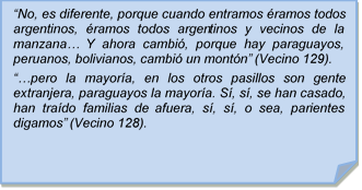 ?No, es diferente, porque cuando entramos ramos todos argentinos, ramos todos argentinos y vecinos de la manzana? Y ahora cambi, porque hay paraguayos, peruanos, bolivianos, cambi un montn? (Vecino 129).