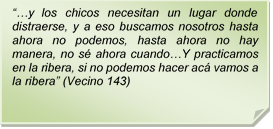 ??y los chicos necesitan un lugar donde distraerse, y a eso buscamos nosotros hasta ahora no podemos, hasta ahora no hay manera, no s ahora cuando?Y practicamos en la ribera, si no podemos hacer ac vamos a la ribera? (Vecino 143)