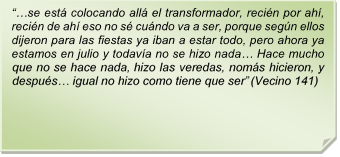 ??se est colocando all el transformador, recin por ah, recin de ah eso no s cundo va a ser, porque segn ellos dijeron para las fiestas ya iban a estar todo, pero ahora ya estamos en julio y todava no se hizo nada? Hace mucho que no se hace nada, hizo las veredas, noms hicieron, y despus? igual no hizo como tiene que ser? (Vecino 141)