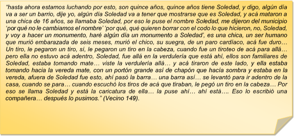 ?hasta ahora estamos luchando por esto, son quince aos, quince aos tiene Soledad, y digo, algn da va a ser un barrio, dije yo, algn da Soledad va a tener que mostrarse que es Soledad, y ac mataron a una chica de 16 aos, se llamaba Soledad, por eso le puse el nombre Soledad, me dijeron del municipio ?por qu no le cambiamos el nombre? ?por qu, qu quieren borrar con el codo lo que hicieron, no, Soledad, y voy a hacer un monumento, har algn da un monumento a Soledad?, es una chica, un ser humano que muri embarazada de seis meses, muri el chico, su suegra, de un paro cardaco, ac fue duro?  Un tiro, le pegaron un tiro, s, le pegaron un tiro en la cabeza, cuando fue un tiroteo de ac para all? pero ella no estuvo ac adentro, Soledad, fue all en la verdulera que est ah, ellos son familiares de Soledad, estaba tomando mate? viste la verdulera all? y ac tiraron de este lado, y ella estaba tomando hacia la vereda mate, con un portn grande as de chapn que haca sombra y estaba en la vereda, afuera de Soledad fue esto, ah pas la barra? una barra as? se levant para ir adentro de la casa, cuando se para? cuando escuch los tiros de ac que tiraban, le peg un tiro en la cabeza? Por eso se llama Soledad y est la caricatura de ella? la puse ah? ah est?. Eso lo escribi una compaera? despus lo pusimos.? (Vecino 149).