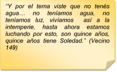 ?Y por el tema viste que no tens agua? no tenamos agua, no tenamos luz, vivamos  as a la intemperie, hasta ahora estamos luchando por esto, son quince aos, quince aos tiene Soledad.? (Vecino 149)