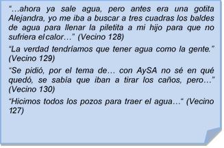 ??ahora ya sale agua, pero antes era una gotita Alejandra, yo me iba a buscar a tres cuadras los baldes de agua para llenar la piletita a mi hijo para que no sufriera el calor?? (Vecino 128)