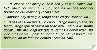 ?? la cloaca por ejemplo, sale ac y sale al Riachuelo, todo abajo por caera?S, s, con los vecinos, todo del bolsillo de los vecinos? (Vecino 137)