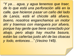 ?Y ya? agua, y agua tenemos que traer, de lo que est una perforacin all en la calle, que hicieron pasar un cao del lado de Lans, est el chicote all afuera, bueno, nosotros enganchamos un motor ah y traemos con manguera por afuera, porque hay gente que tiene conectado por abajo, pero abajo hay mucha basura, estn las caeras justo ah de las cloacas y todo, entonces?? (Vecino 145).