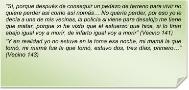 ?S, porque despus de conseguir un pedazo de terreno para vivir no quiere perder as como as noms? No quera perder, por eso yo le deca a una de mis vecinas, la polica si viene para desalojo me tiene que matar, porque si he visto que el esfuerzo que hice, si lo tiran abajo igual voy a morir, de infarto igual voy a morir? (Vecino 141)