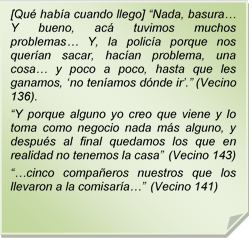 [Qu haba cuando llego] ?Nada, basura? Y bueno, ac tuvimos muchos problemas? Y, la polica porque nos queran sacar, hacan problema, una cosa? y poco a poco, hasta que les ganamos, ?no tenamos dnde ir?.? (Vecino 136).