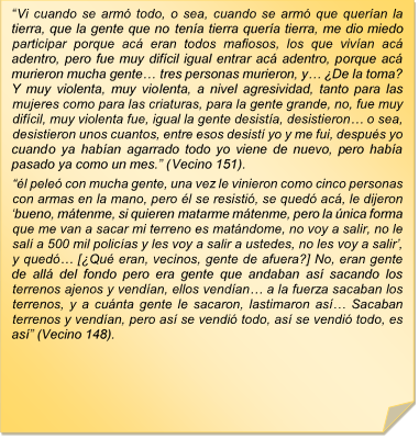 ?Vi cuando se arm todo, o sea, cuando se arm que queran la tierra, que la gente que no tena tierra quera tierra, me dio miedo participar porque ac eran todos mafiosos, los que vivan ac adentro, pero fue muy difcil igual entrar ac adentro, porque ac murieron mucha gente? tres personas murieron, y? De la toma? Y muy violenta, muy violenta, a nivel agresividad, tanto para las mujeres como para las criaturas, para la gente grande, no, fue muy difcil, muy violenta fue, igual la gente desista, desistieron? o sea, desistieron unos cuantos, entre esos desist yo y me fui, despus yo cuando ya haban agarrado todo yo viene de nuevo, pero haba pasado ya como un mes.? (Vecino 151).