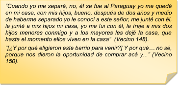 ?Cuando yo me separ, no, l se fue al Paraguay yo me qued en mi casa, con mis hijos, bueno, despus de dos aos y medio de haberme separado yo le conoc a este seor, me junt con l, le junt a mis hijos mi casa, yo me fui con l, le traje a mis dos hijos menores conmigo y a los mayores les dej la casa, que hasta el momento ellos viven en la casa?  (Vecino 148).