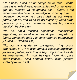 ?De a poco, o sea, en un tiempo se vio ms? como ms casas, ms lindas, ya no haba ranchos, la verdad que no, ranchos ya no quedan ac? Claro, o los mismos dueos hicieron para alquilar, o sea que ves? depende, depende, ves caras distintas por meses, porque por ah uno ya se va del alquiler y viene otras personas y as, vio? enfrente hay alquiler, mucho alquiler? (Vecino 146).