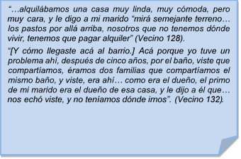 ??alquilbamos una casa muy linda, muy cmoda, pero muy cara, y le digo a mi marido ?mir semejante terreno? los pastos por all arriba, nosotros que no tenemos dnde vivir, tenemos que pagar alquiler? (Vecino 128).
?[Y cmo llegaste ac al barrio.] Ac porque yo tuve un problema ah, despus de cinco aos, por el bao, viste que compartamos, ramos dos familias que compartamos el mismo bao, y viste, era ah? como era el dueo, el primo de mi marido era el dueo de esa casa, y le dijo a l que? nos ech viste, y no tenamos dnde irnos?. (Vecino 132).
