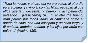 ?Toda la noche, y al otro da ya era pelea, al otro da ya era pelea, ya vino l con las hijas, pegaban al que ellos queran, desastre. Y bueno, y as peleando, peleando? [Resistieron] S? Y al otro da bueno, eran peleas por todos lados, l caminaba como el dueo de casa, con una escopeta y un saco largo, y l andaba, andaba, andaba, y las hijas por atrs con palos?? (Vecino 129).