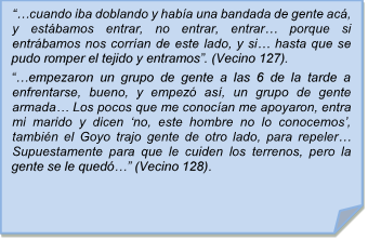 ??cuando iba doblando y haba una bandada de gente ac, y estbamos entrar, no entrar, entrar? porque si entrbamos nos corran de este lado, y si? hasta que se pudo romper el tejido y entramos?. (Vecino 127).
??empezaron un grupo de gente a las 6 de la tarde a enfrentarse, bueno, y empez as, un grupo de gente armada? Los pocos que me conocan me apoyaron, entra mi marido y dicen ?no, este hombre no lo conocemos?, tambin el Goyo trajo gente de otro lado, para repeler?   Supuestamente para que le cuiden los terrenos, pero la gente se le qued?? (Vecino 128).
