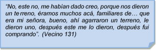 ?No, este no, me haban dado creo, porque nos dieron un terreno, ramos muchos ac, familiares de? que era mi seora, bueno, ah agarraron un terreno, le dieron uno, despus este me lo dieron, despus fui comprando?. (Vecino 131)