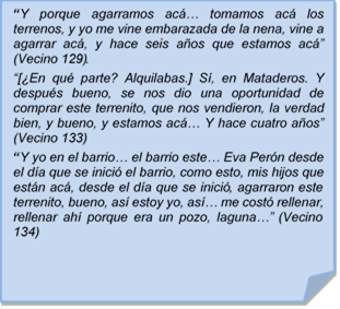 ?Y porque agarramos ac? tomamos ac los terrenos, y yo me vine embarazada de la nena, vine a agarrar ac, y hace seis aos que estamos ac? (Vecino 129). 