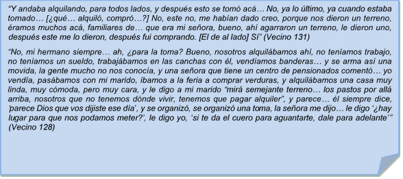 ?Y andaba alquilando, para todos lados, y despus esto se tom ac? No, ya lo ltimo, ya cuando estaba tomado? [qu? alquil, compr??] No, este no, me haban dado creo, porque nos dieron un terreno, ramos muchos ac, familiares de? que era mi seora, bueno, ah agarraron un terreno, le dieron uno, despus este me lo dieron, despus fui comprando. [El de al lado] S? (Vecino 131)