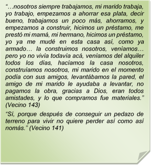 ??nosotros siempre trabajamos, mi marido trabaja, yo trabajo, empezamos a ahorrar esa plata, decir bueno, trabajamos un poco ms, ahorramos, y empezamos a construir, hicimos un prstamo, me prest mi mam, mi hermano, hicimos un prstamo, yo ya me mud en esta casa as, como ya armado? la construimos nosotros, venamos? pero yo no viva todava ac, venamos del alquiler todos los das, hacamos la casa nosotros, construamos nosotros, mi marido en el momento poda con sus amigos, levantbamos la pared, el amigo de mi marido le ayudaba a levantar, no pagamos la obra, gracias a Dios, eran todos amistades, y lo que compramos fue materiales.? (Vecino 143)
?S, porque despus de conseguir un pedazo de terreno para vivir no quiere perder as como as noms.? (Vecino 141)
