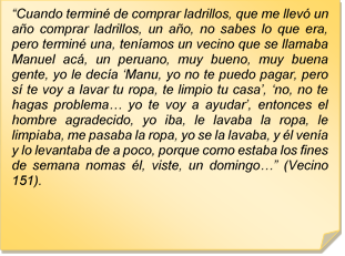 ?Cuando termin de comprar ladrillos, que me llev un ao comprar ladrillos, un ao, no sabes lo que era, pero termin una, tenamos un vecino que se llamaba Manuel ac, un peruano, muy bueno, muy buena gente, yo le deca ?Manu, yo no te puedo pagar, pero s te voy a lavar tu ropa, te limpio tu casa?, ?no, no te hagas problema? yo te voy a ayudar?, entonces el hombre agradecido, yo iba, le lavaba la ropa, le limpiaba, me pasaba la ropa, yo se la lavaba, y l vena y lo levantaba de a poco, porque como estaba los fines de semana nomas l, viste, un domingo?? (Vecino 151).