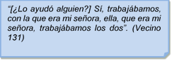 ?[Lo ayud alguien?] S, trabajbamos, con la que era mi seora, ella, que era mi seora, trabajbamos los dos?. (Vecino 131)