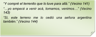 ?Y compr el terrenito que lo tuve para all.? (Vecino 141)
??yo empec a venir ac, tomamos, venimos?? (Vecino 143)
?S, este terreno me lo cedi una seora argentina tambin.? (Vecino 144)
