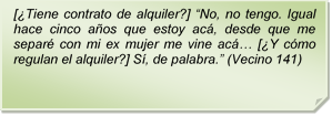 [Tiene contrato de alquiler?] ?No, no tengo. Igual hace cinco aos que estoy ac, desde que me separ con mi ex mujer me vine ac? [Y cmo regulan el alquiler?] S, de palabra.? (Vecino 141)