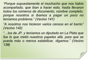 ?Porque supuestamente el muchacho que nos haba acompaado, que iban a hacer esto, hasta llevaron todos los nmeros de documento, nombre completo, porque nosotros si bamos a pagar un poco no tenamos problema.? (Vecino 141)?A nosotros nos hicieron varios censos en el barrio? (Vecino 142)??los de JP, y tenamos un diputado en La Plata que fue lo que meti nuestros papeles all, para que se pueda ms o menos estabilizar, digamos.? (Vecino 138)