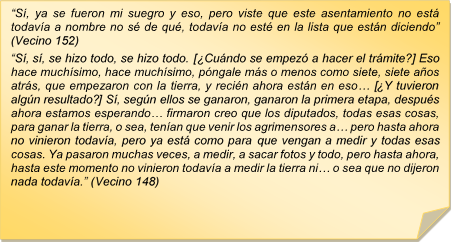 ?S, ya se fueron mi suegro y eso, pero viste que este asentamiento no est todava a nombre no s de qu, todava no est en la lista que estn diciendo? (Vecino 152) 
?S, s, se hizo todo, se hizo todo. [Cundo se empez a hacer el trmite?] Eso hace muchsimo, hace muchsimo, pngale ms o menos como siete, siete aos atrs, que empezaron con la tierra, y recin ahora estn en eso? [Y tuvieron algn resultado?] S, segn ellos se ganaron, ganaron la primera etapa, despus ahora estamos esperando? firmaron creo que los diputados, todas esas cosas, para ganar la tierra, o sea, tenan que venir los agrimensores a? pero hasta ahora no vinieron todava, pero ya est como para que vengan a medir y todas esas cosas. Ya pasaron muchas veces, a medir, a sacar fotos y todo, pero hasta ahora, hasta este momento no vinieron todava a medir la tierra ni? o sea que no dijeron nada todava.? (Vecino 148)
