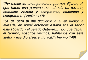 ?Por medio de unas personas que nos dijeron, s, que haba una persona que ofreca un terreno, entonces vinimos y compramos, hablamos y compramos? (Vecino 145)