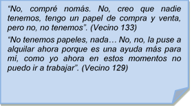 ?No, compr noms. No, creo que nadie tenemos, tengo un papel de compra y venta, pero no, no tenemos?. (Vecino 133)
?No tenemos papeles, nada? No, no, la puse a alquilar ahora porque es una ayuda ms para m, como yo ahora en estos momentos no puedo ir a trabajar?. (Vecino 129)
