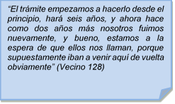 ?El trmite empezamos a hacerlo desde el principio, har seis aos, y ahora hace como dos aos ms nosotros fuimos nuevamente, y bueno, estamos a la espera de que ellos nos llaman, porque supuestamente iban a venir aqu de vuelta obviamente? (Vecino 128)