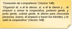 ?Comunin de compaeros? (Vecino 146).
?Organiz l, a l le dieron, s, a l le dieron y? l empez a armar la cooperativa, juntaron gente, y junto gente, cunta gente, le dieron para cincuenta personas, bueno, l empez a hacer los trmites, y le sali la cooperativa? (Vecino 148).
