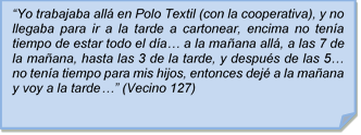 ?Yo trabajaba all en Polo Textil (con la cooperativa), y no llegaba para ir a la tarde a cartonear, encima no tena tiempo de estar todo el da? a la maana all, a las 7 de la maana, hasta las 3 de la tarde, y despus de las 5? no tena tiempo para mis hijos, entonces dej a la maana y voy a la tarde?? (Vecino 127)