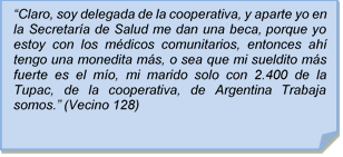 ?Claro, soy delegada de la cooperativa, y aparte yo en la Secretara de Salud me dan una beca, porque yo estoy con los mdicos comunitarios, entonces ah tengo una monedita ms, o sea que mi sueldito ms fuerte es el mo, mi marido solo con 2.400 de la Tupac, de la cooperativa, de Argentina Trabaja somos.? (Vecino 128)