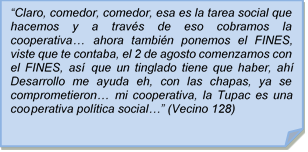 ?Claro, comedor, comedor, esa es la tarea social que hacemos y a travs de eso cobramos la cooperativa? ahora tambin ponemos el FINES, viste que te contaba, el 2 de agosto comenzamos con el FINES, as que un tinglado tiene que haber, ah Desarrollo me ayuda eh, con las chapas, ya se comprometieron? mi cooperativa, la Tupac es una cooperativa poltica social?? (Vecino 128)