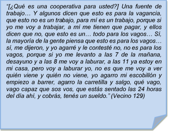 ?[Qu es una cooperativa para usted?] Una fuente de trabajo? Y algunos dicen que esto es para la vagancia, que esto no es un trabajo, para m es un trabajo, porque si yo me voy a trabajar, a m me tienen que pagar, y ellos dicen que no, que esto es un? todo para los vagos? S, la mayora de la gente piensa que esto es para los vagos? s, me dijeron, y yo agarr y le contest no, no es para los vagos, porque si yo me levanto a las 7 de la maana, desayuno y a las 8 me voy a laburar, a las 11 ya estoy en mi casa, pero voy a laburar yo, no es que me voy a ver quin viene y quin no viene, yo agarro mi escobilln y empiezo a barrer, agarro la carretilla y salgo, qu vago, vago capaz que sos vos, que ests sentado las 24 horas del da ah, y cobrs, tens un sueldo.? (Vecino 129)