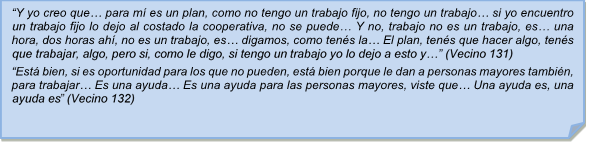 ?Y yo creo que? para m es un plan, como no tengo un trabajo fijo, no tengo un trabajo? si yo encuentro un trabajo fijo lo dejo al costado la cooperativa, no se puede? Y no, trabajo no es un trabajo, es? una hora, dos horas ah, no es un trabajo, es? digamos, como tens la? El plan, tens que hacer algo, tens que trabajar, algo, pero si, como le digo, si tengo un trabajo yo lo dejo a esto y?? (Vecino 131)?Est bien, si es oportunidad para los que no pueden, est bien porque le dan a personas mayores tambin, para trabajar? Es una ayuda? Es una ayuda para las personas mayores, viste que? Una ayuda es, una ayuda es? (Vecino 132)