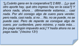 ?[Cunto gana en la cooperativa?] 2.600? [y qu otro aporte hay, qu otro ingreso hay en la casa?] Y ahora nada, ahora? ltimamente estamos? casi nada. Por ah consigo algo de cuero para vender, pero nada, casi nada, si no? No, no se puede, no se puede casi. Pero de repente se consigue algo de cuero, por curtiembre, pero mnimo, y nada ms? [no paga ningn impuesto ac.] Y hasta ahora no se paga nada.? (Vecino 131)