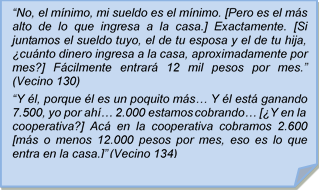 ?No, el mnimo, mi sueldo es el mnimo. [Pero es el ms alto de lo que ingresa a la casa.] Exactamente. [Si juntamos el sueldo tuyo, el de tu esposa y el de tu hija, cunto dinero ingresa a la casa, aproximadamente por mes?] Fcilmente entrar 12 mil pesos por mes.? (Vecino 130)?Y l, porque l es un poquito ms? Y l est ganando 7.500, yo por ah? 2.000 estamos cobrando? [Y en la cooperativa?] Ac en la cooperativa cobramos 2.600 [ms o menos 12.000 pesos por mes, eso es lo que entra en la casa.]? (Vecino 134)