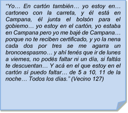 ?Yo? En cartn tambin? yo estoy en? cartoneo con la carreta, y l est en Campana, l junta el bolsn para el gobierno? yo estoy en el cartn, yo estaba en Campana pero yo me baj de Campana? porque no te reciben certificado, y yo la nena cada dos por tres se me agarra un broncoespasmo? y ah tens que ir de lunes a viernes, no pods faltar ni un da, si falts te descuentan? Y ac en el que estoy en el cartn s puedo faltar? de 5 a 10, 11 de la noche? Todos los das.? (Vecino 127)