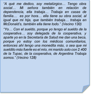 ?A qu me dedico, soy metalrgico? Tengo obra social? Mi seora tambin en relacin de dependencia, ella trabaja? Trabaja en casas de familia?  es por hora? ella tiene su obra social, al igual que mi hija, que tambin trabaja? trabaja en McDonald?s, tambin ella tiene todo.? (Vecino 130)