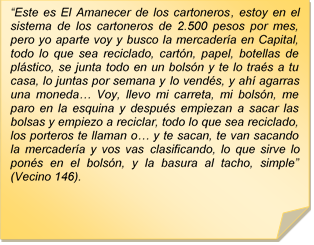?Este es El Amanecer de los cartoneros, estoy en el sistema de los cartoneros de 2.500 pesos por mes, pero yo aparte voy y busco la mercadera en Capital, todo lo que sea reciclado, cartn, papel, botellas de plstico, se junta todo en un bolsn y te lo tras a tu casa, lo juntas por semana y lo vends, y ah agarras una moneda? Voy, llevo mi carreta, mi bolsn, me paro en la esquina y despus empiezan a sacar las bolsas y empiezo a reciclar, todo lo que sea reciclado, los porteros te llaman o? y te sacan, te van sacando la mercadera y vos vas clasificando, lo que sirve lo pons en el bolsn, y la basura al tacho, simple? (Vecino 146).