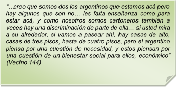 ??creo que somos dos los argentinos que estamos ac pero hay algunos que son no? les falta enseanza como para estar ac, y como nosotros somos cartoneros tambin a veces hay una discriminacin de parte de ella? si usted mira a su alrededor, si vamos a pasear ah, hay casas de alto, casas de tres pisos, hasta de cuatro pisos, pero el argentino piensa por una cuestin de necesidad, y estos piensan por una cuestin de un bienestar social para ellos, econmico? (Vecino 144)