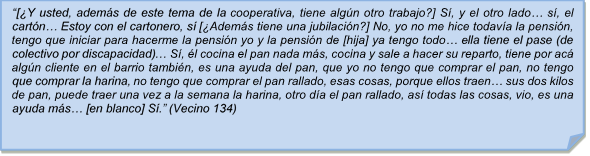 ?[Y usted, adems de este tema de la cooperativa, tiene algn otro trabajo?] S, y el otro lado? s, el cartn? Estoy con el cartonero, s [Adems tiene una jubilacin?] No, yo no me hice todava la pensin, tengo que iniciar para hacerme la pensin yo y la pensin de [hija] ya tengo todo? ella tiene el pase (de colectivo por discapacidad)? S, l cocina el pan nada ms, cocina y sale a hacer su reparto, tiene por ac algn cliente en el barrio tambin, es una ayuda del pan, que yo no tengo que comprar el pan, no tengo que comprar la harina, no tengo que comprar el pan rallado, esas cosas, porque ellos traen? sus dos kilos de pan, puede traer una vez a la semana la harina, otro da el pan rallado, as todas las cosas, vio, es una ayuda ms? [en blanco] S.? (Vecino 134)