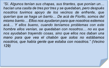 ?S. Algunos tenan sus chapas, sus tirantes, que ponan un? hacan una casita de tres por tres y se quedaban, pero despus nosotros tuvimos apoyo de los vecinos de enfrente, que queran que se haga un barrio? De ac de Fiorito, somos del mismo barrio? Ellos nos ayudaron para que nosotros estemos ac? Y ellos bueno, cuando tenamos problemas con este hombre ellos venan, se quedaban con nosotros? no es que nos ayudaban trayendo cosas, sino que ellos nos daban una mano para que vea el chabn que solos no estbamos nosotros, que haba gente que estaba con nosotros.? (Vecino 129)