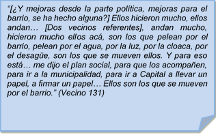 ?[Y mejoras desde la parte poltica, mejoras para el barrio, se ha hecho alguna?] Ellos hicieron mucho, ellos andan? [Dos vecinos referentes], andan mucho, hicieron mucho ellos ac, son los que pelean por el barrio, pelean por el agua, por la luz, por la cloaca, por el desage, son los que se mueven ellos. Y para eso est? me dijo el plan social, para que los acompaen, para ir a la municipalidad, para ir a Capital a llevar un papel, a firmar un papel? Ellos son los que se mueven por el barrio.? (Vecino 131)