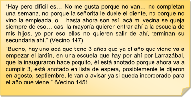 ?Hay pero difcil es? No me gusta porque no van? no completan una semana, no porque la seorita le duele el diente, no porque no vino la empleada, o? hasta ahora son as, ac mi vecina se queja siempre de eso? casi la mayora quieren entrar ah a la escuela de mis hijos, yo por eso ellos no quieren salir de ah, terminan su secundaria ah.? (Vecino 147)
?Bueno, hay uno ac que tiene 3 aos que ya el ao que viene va a empezar el jardn, en una escuela que hay por ah por Larrazbal, que la inauguraron hace poquito, l est anotado porque ahora va a cumplir 3, est anotado en lista de espera, posiblemente le dijeron en agosto, septiembre, le van a avisar ya si queda incorporado para el ao que viene.? (Vecino 145) 
