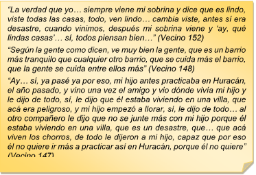 ?La verdad que yo? siempre viene mi sobrina y dice que es lindo, viste todas las casas, todo, ven lindo? cambia viste, antes s era desastre, cuando vinimos, despus mi sobrina viene y ?ay, qu lindas casas?? s, todos piensan bien?? (Vecino 152)?Segn la gente como dicen, ve muy bien la gente, que es un barrio ms tranquilo que cualquier otro barrio, que se cuida ms el barrio, que la gente se cuida entre ellos ms? (Vecino 148) ?Ay? s, ya pas ya por eso, mi hijo antes practicaba en Huracn, el ao pasado, y vino una vez el amigo y vio dnde viva mi hijo y le dijo de todo, s, le dijo que l estaba viviendo en una villa, que ac era peligroso, y mi hijo empez a llorar, s, le dijo de todo? al otro compaero le dijo que no se junte ms con mi hijo porque l estaba viviendo en una villa, que es un desastre, que? que ac viven los chorros, de todo le dijeron a mi hijo, capaz que por eso l no quiere ir ms a practicar as en Huracn, porque l no quiere? (Vecino 147)?La verdad que yo? siempre viene mi sobrina y dice que es lindo, viste todas las casas, todo, ven lindo? cambia viste, antes s era desastre, cuando vinimos, despus mi sobrina viene y ?ay, qu lindas casas?? s, todos piensan bien?? (Vecino 152)?Segn la gente como dicen, ve muy bien la gente, que es un barrio ms tranquilo que cualquier otro barrio, que se cuida ms el barrio, que la gente se cuida entre ellos ms? (Vecino 148) ?Ay? s, ya pas ya por eso, mi hijo antes practicaba en Huracn, el ao pasado, y vino una vez el amigo y vio dnde viva mi hijo y le dijo de todo, s, le dijo que l estaba viviendo en una villa, que ac era peligroso, y mi hijo empez a llorar, s, le dijo de todo? al otro compaero le dijo que no se junte ms con mi hijo porque l estaba viviendo en una villa, que es un desastre, que? que ac viven los chorros, de todo le dijeron a mi hijo, capaz que por eso l no quiere ir ms a practicar as en Huracn, porque l no quiere? (Vecino 147)