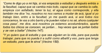 ?Como le digo yo a mi hija, si vos empezs a estudiar y despus entrs a la facultad, capaz que se cambia ms todo, capaz que se cambia la calle, empieza con asfaltado, tener la luz, el agua como corresponde, y ella tambin me dice ?no, nosotros no nos vamos a mudar de ac, igual si yo trabajo bien, entro a la facultad, yo me quedo ac, si ac todos nos conocemos, te vas a otro barrio y te pueden robar o no s, ahora cualquier cosa pasa?, me dice, ac nosotros ya estamos acostumbrados, aparte todos los chicos se conocen, se juntan? hay veces que se juntan todos y se van a bailar? (Vecino 147). 