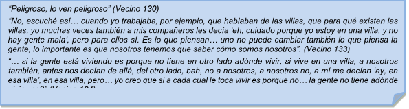 ?Peligroso, lo ven peligroso? (Vecino 130) 
?No, escuch as? cuando yo trabajaba, por ejemplo, que hablaban de las villas, que para qu existen las villas, yo muchas veces tambin a mis compaeros les deca ?eh, cuidado porque yo estoy en una villa, y no hay gente mala?, pero para ellos s. Es lo que piensan? uno no puede cambiar tambin lo que piensa la gente, lo importante es que nosotros tenemos que saber cmo somos nosotros?. (Vecino 133)
?? si la gente est viviendo es porque no tiene en otro lado adnde vivir, si vive en una villa, a nosotros tambin, antes nos decan de all, del otro lado, bah, no a nosotros, a nosotros no, a m me decan ?ay, en esa villa?, en esa villa, pero? yo creo que si a cada cual le toca vivir es porque no? la gente no tiene adnde vivir no?? (Vecino 134)

?Peligroso, lo ven peligroso? (Vecino 130) 
?No, escuch as? cuando yo trabajaba, por ejemplo, que hablaban de las villas, que para qu existen las villas, yo muchas veces tambin a mis compaeros les deca ?eh, cuidado porque yo estoy en una villa, y no hay gente mala?, pero para ellos s. Es lo que piensan? uno no puede cambiar tambin lo que piensa la gente, lo importante es que nosotros tenemos que saber cmo somos nosotros?. (Vecino 133)
?? si la gente est viviendo es porque no tiene en otro lado adnde vivir, si vive en una villa, a nosotros tambin, antes nos decan de all, del otro lado, bah, no a nosotros, a nosotros no, a m me decan ?ay, en esa villa?, en esa villa, pero? yo creo que si a cada cual le toca vivir es porque no? la gente no tiene adnde vivir no?? (Vecino 134)
